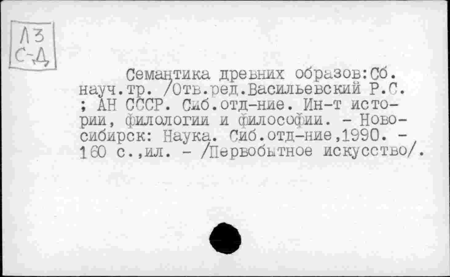 ﻿Семантика древних образов:Сб. науч.тр. /Отв.ред.Васильевекий Р.п. ; АН СССР. Сиб.отд-ние. Ин-т истории, филологии и философии. - Новосибирск: Наука. Сиб.отд-ние,1990. -160 с.,ил. - /Первобьтное искусство/.